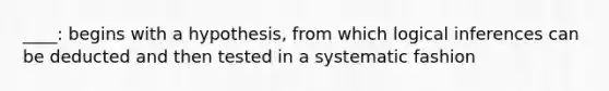 ____: begins with a hypothesis, from which logical inferences can be deducted and then tested in a systematic fashion