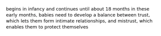 begins in infancy and continues until about 18 months in these early months, babies need to develop a balance between trust, which lets them form intimate relationships, and mistrust, which enables them to protect themselves