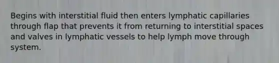 Begins with interstitial fluid then enters lymphatic capillaries through flap that prevents it from returning to interstitial spaces and valves in <a href='https://www.questionai.com/knowledge/ki6sUebkzn-lymphatic-vessels' class='anchor-knowledge'>lymphatic vessels</a> to help lymph move through system.