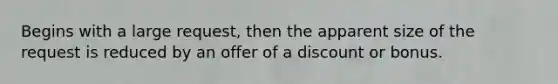 Begins with a large request, then the apparent size of the request is reduced by an offer of a discount or bonus.