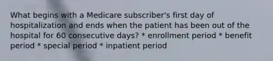 What begins with a Medicare subscriber's first day of hospitalization and ends when the patient has been out of the hospital for 60 consecutive days? * enrollment period * benefit period * special period * inpatient period