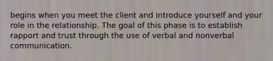 begins when you meet the client and introduce yourself and your role in the relationship. The goal of this phase is to establish rapport and trust through the use of verbal and nonverbal communication.