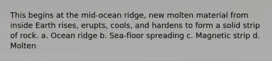 This begins at the mid-ocean ridge, new molten material from inside Earth rises, erupts, cools, and hardens to form a solid strip of rock. a. Ocean ridge b. Sea-floor spreading c. Magnetic strip d. Molten