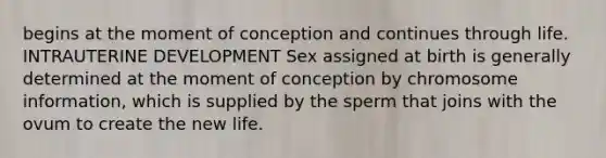 begins at the moment of conception and continues through life. INTRAUTERINE DEVELOPMENT Sex assigned at birth is generally determined at the moment of conception by chromosome information, which is supplied by the sperm that joins with the ovum to create the new life.