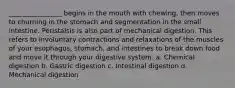 ________________ begins in the mouth with chewing, then moves to churning in the stomach and segmentation in the small intestine. Peristalsis is also part of mechanical digestion. This refers to involuntary contractions and relaxations of the muscles of your esophagus, stomach, and intestines to break down food and move it through your digestive system. a. Chemical digestion b. Gastric digestion c. Intestinal digestion d. Mechanical digestion