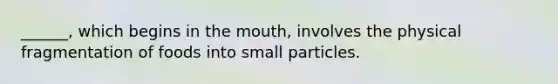 ______, which begins in the mouth, involves the physical fragmentation of foods into small particles.