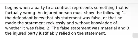 begins when a party to a contract represents something that is factually wrong. An injured person must show the following 1. the defendant knew that his statement was false, or that he made the statement recklessly and without knowledge of whether it was false; 2. The false statement was material and 3. the injured party justifiably relied on the statement.