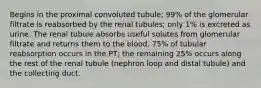 Begins in the proximal convoluted tubule; 99% of the glomerular filtrate is reabsorbed by the renal tubules; only 1% is excreted as urine. The renal tubule absorbs useful solutes from glomerular filtrate and returns them to the blood. 75% of tubular reabsorption occurs in the PT; the remaining 25% occurs along the rest of the renal tubule (nephron loop and distal tubule) and the collecting duct.