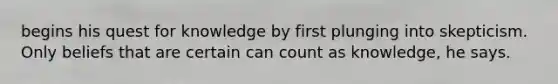 begins his quest for knowledge by first plunging into skepticism. Only beliefs that are certain can count as knowledge, he says.