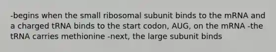 -begins when the small ribosomal subunit binds to the mRNA and a charged tRNA binds to the start codon, AUG, on the mRNA -the tRNA carries methionine -next, the large subunit binds