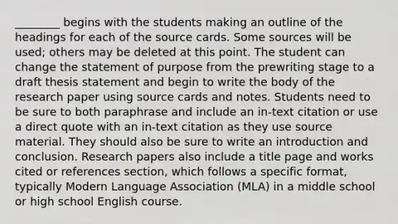 ________ begins with the students making an outline of the headings for each of the source cards. Some sources will be used; others may be deleted at this point. The student can change the statement of purpose from the prewriting stage to a draft thesis statement and begin to write the body of the research paper using source cards and notes. Students need to be sure to both paraphrase and include an in-text citation or use a direct quote with an in-text citation as they use source material. They should also be sure to write an introduction and conclusion. Research papers also include a title page and works cited or references section, which follows a specific format, typically Modern Language Association (MLA) in a middle school or high school English course.