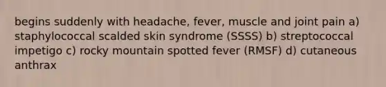 begins suddenly with headache, fever, muscle and joint pain a) staphylococcal scalded skin syndrome (SSSS) b) streptococcal impetigo c) rocky mountain spotted fever (RMSF) d) cutaneous anthrax