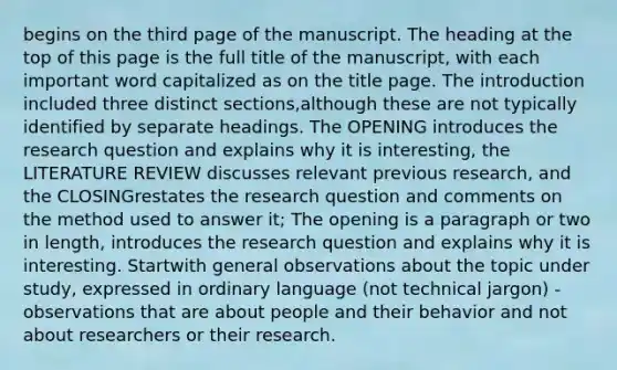 begins on the third page of the manuscript. The heading at the top of this page is the full title of the manuscript, with each important word capitalized as on the title page. The introduction included three distinct sections,although these are not typically identified by separate headings. The OPENING introduces the research question and explains why it is interesting, the LITERATURE REVIEW discusses relevant previous research, and the CLOSINGrestates the research question and comments on the method used to answer it; The opening is a paragraph or two in length, introduces the research question and explains why it is interesting. Startwith general observations about the topic under study, expressed in ordinary language (not technical jargon) -observations that are about people and their behavior and not about researchers or their research.