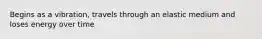 Begins as a vibration, travels through an elastic medium and loses energy over time