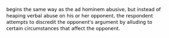 begins the same way as the ad hominem abusive, but instead of heaping verbal abuse on his or her opponent, the respondent attempts to discredit the opponent's argument by alluding to certain circumstances that affect the opponent.