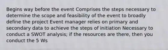 Begins way before the event Comprises the steps necessary to determine the scope and feasibility of the event to broadly define the project Event manager relies on primary and secondary data to achieve the steps of initiation Necessary to conduct a SWOT analysis; if the resources are there, then you conduct the 5 Ws