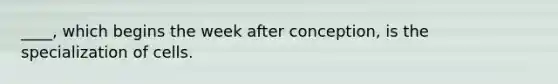 ____, which begins the week after conception, is the specialization of cells.