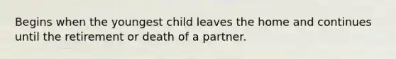 Begins when the youngest child leaves the home and continues until the retirement or death of a partner.