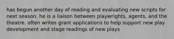 has begun another day of reading and evaluating new scripts for next season. he is a liaison between playwrights, agents, and the theatre. often writes grant applications to help support new play development and stage readings of new plays