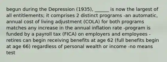 begun during the Depression (1935), ______ is now the largest of all entitlements; it comprises 2 distinct programs -an automatic, annual cost of living adjustment (COLA) for both programs matches any increase in the annual inflation rate -program is funded by a payroll tax (FICA) on employers and employees -retires can begin receiving benefits at age 62 (full benefits begin at age 66) regardless of personal wealth or income -no means test