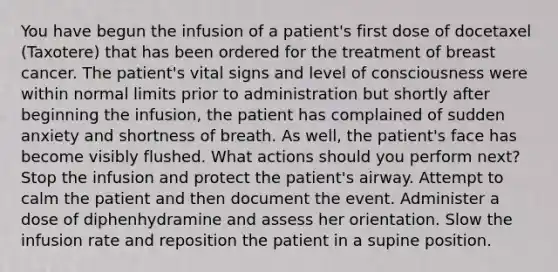 You have begun the infusion of a patient's first dose of docetaxel (Taxotere) that has been ordered for the treatment of breast cancer. The patient's vital signs and level of consciousness were within normal limits prior to administration but shortly after beginning the infusion, the patient has complained of sudden anxiety and shortness of breath. As well, the patient's face has become visibly flushed. What actions should you perform next? Stop the infusion and protect the patient's airway. Attempt to calm the patient and then document the event. Administer a dose of diphenhydramine and assess her orientation. Slow the infusion rate and reposition the patient in a supine position.