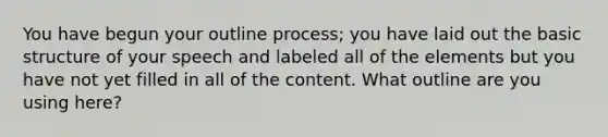 You have begun your outline process; you have laid out the basic structure of your speech and labeled all of the elements but you have not yet filled in all of the content. What outline are you using here?