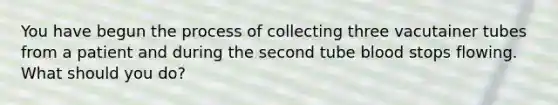 You have begun the process of collecting three vacutainer tubes from a patient and during the second tube blood stops flowing. What should you do?