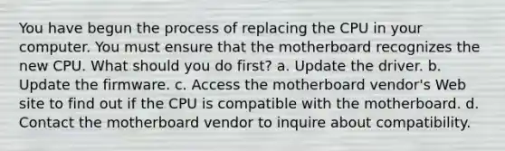 You have begun the process of replacing the CPU in your computer. You must ensure that the motherboard recognizes the new CPU. What should you do first? a. Update the driver. b. Update the firmware. c. Access the motherboard vendor's Web site to find out if the CPU is compatible with the motherboard. d. Contact the motherboard vendor to inquire about compatibility.