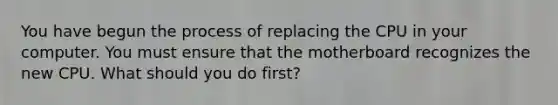 You have begun the process of replacing the CPU in your computer. You must ensure that the motherboard recognizes the new CPU. What should you do first?