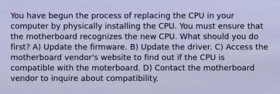 You have begun the process of replacing the CPU in your computer by physically installing the CPU. You must ensure that the motherboard recognizes the new CPU. What should you do first? A) Update the firmware. B) Update the driver. C) Access the motherboard vendor's website to find out if the CPU is compatible with the moterboard. D) Contact the motherboard vendor to inquire about compatibility.