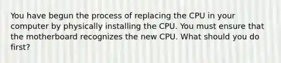 You have begun the process of replacing the CPU in your computer by physically installing the CPU. You must ensure that the motherboard recognizes the new CPU. What should you do first?