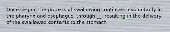 Once begun, the process of swallowing continues involuntarily in the pharynx and esophagus, through __, resulting in the delivery of the swallowed contents to the stomach