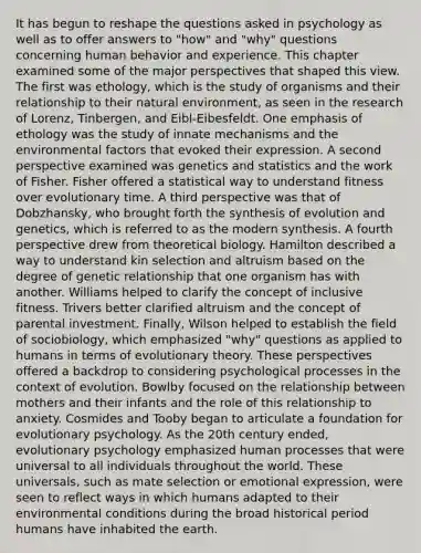 It has begun to reshape the questions asked in psychology as well as to offer answers to "how" and "why" questions concerning human behavior and experience. This chapter examined some of the major perspectives that shaped this view. The first was ethology, which is the study of organisms and their relationship to their natural environment, as seen in the research of Lorenz, Tinbergen, and Eibl-Eibesfeldt. One emphasis of ethology was the study of innate mechanisms and the environmental factors that evoked their expression. A second perspective examined was genetics and statistics and the work of Fisher. Fisher offered a statistical way to understand fitness over evolutionary time. A third perspective was that of Dobzhansky, who brought forth the synthesis of evolution and genetics, which is referred to as the modern synthesis. A fourth perspective drew from theoretical biology. Hamilton described a way to understand kin selection and altruism based on the degree of genetic relationship that one organism has with another. Williams helped to clarify the concept of inclusive fitness. Trivers better clarified altruism and the concept of parental investment. Finally, Wilson helped to establish the field of sociobiology, which emphasized "why" questions as applied to humans in terms of evolutionary theory. These perspectives offered a backdrop to considering psychological processes in the context of evolution. Bowlby focused on the relationship between mothers and their infants and the role of this relationship to anxiety. Cosmides and Tooby began to articulate a foundation for evolutionary psychology. As the 20th century ended, evolutionary psychology emphasized human processes that were universal to all individuals throughout the world. These universals, such as mate selection or emotional expression, were seen to reflect ways in which humans adapted to their environmental conditions during the broad historical period humans have inhabited the earth.