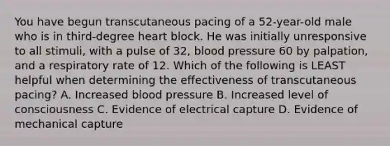 You have begun transcutaneous pacing of a​ 52-year-old male who is in​ third-degree heart block. He was initially unresponsive to all​ stimuli, with a pulse of​ 32, blood pressure 60 by​ palpation, and a respiratory rate of 12. Which of the following is LEAST helpful when determining the effectiveness of transcutaneous​ pacing? A. Increased blood pressure B. Increased level of consciousness C. Evidence of electrical capture D. Evidence of mechanical capture