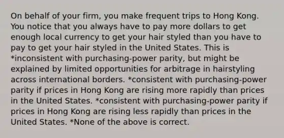 On behalf of your firm, you make frequent trips to Hong Kong. You notice that you always have to pay more dollars to get enough local currency to get your hair styled than you have to pay to get your hair styled in the United States. This is *inconsistent with purchasing-power parity, but might be explained by limited opportunities for arbitrage in hairstyling across international borders. *consistent with purchasing-power parity if prices in Hong Kong are rising more rapidly than prices in the United States. *consistent with purchasing-power parity if prices in Hong Kong are rising less rapidly than prices in the United States. *None of the above is correct.