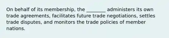 On behalf of its membership, the ________ administers its own trade agreements, facilitates future trade negotiations, settles trade disputes, and monitors the trade policies of member nations.