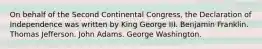 On behalf of the Second Continental Congress, the Declaration of Independence was written by King George III. Benjamin Franklin. Thomas Jefferson. John Adams. George Washington.