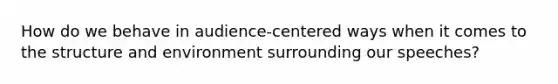 How do we behave in audience-centered ways when it comes to the structure and environment surrounding our speeches?