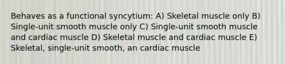 Behaves as a functional syncytium: A) Skeletal muscle only B) Single-unit smooth muscle only C) Single-unit smooth muscle and cardiac muscle D) Skeletal muscle and cardiac muscle E) Skeletal, single-unit smooth, an cardiac muscle