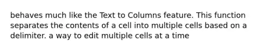 behaves much like the Text to Columns feature. This function separates the contents of a cell into multiple cells based on a delimiter. a way to edit multiple cells at a time