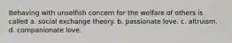 Behaving with unselfish concern for the welfare of others is called a. social exchange theory. b. passionate love. c. altruism. d. companionate love.