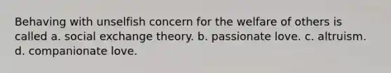 Behaving with unselfish concern for the welfare of others is called a. social exchange theory. b. passionate love. c. altruism. d. companionate love.