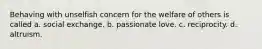 Behaving with unselfish concern for the welfare of others is called a. social exchange. b. passionate love. c. reciprocity. d. altruism.
