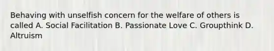 Behaving with unselfish concern for the welfare of others is called A. Social Facilitation B. Passionate Love C. Groupthink D. Altruism