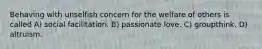 Behaving with unselfish concern for the welfare of others is called A) social facilitation. B) passionate love. C) groupthink. D) altruism.