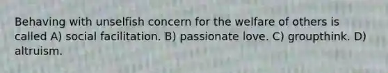 Behaving with unselfish concern for the welfare of others is called A) social facilitation. B) passionate love. C) groupthink. D) altruism.