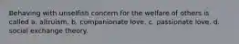 Behaving with unselfish concern for the welfare of others is called a. altruism. b. companionate love. c. passionate love. d. social exchange theory.