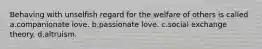 Behaving with unselfish regard for the welfare of others is called a.companionate love. b.passionate love. c.social exchange theory. d.altruism.