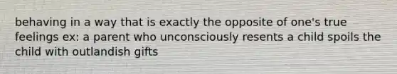 behaving in a way that is exactly the opposite of one's true feelings ex: a parent who unconsciously resents a child spoils the child with outlandish gifts