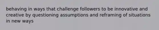 behaving in ways that challenge followers to be innovative and creative by questioning assumptions and reframing of situations in new ways